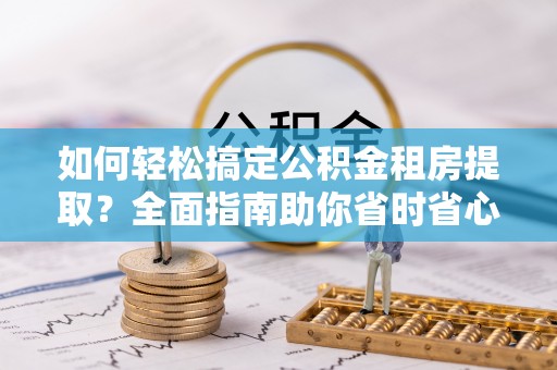 张家界如何轻松搞定公积金租房提取？全面指南助你省时省心