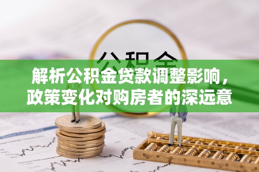 张家界解析公积金贷款调整影响，政策变化对购房者的深远意义
