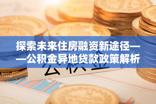 张家界探索未来住房融资新途径——公积金异地贷款政策解析与实践