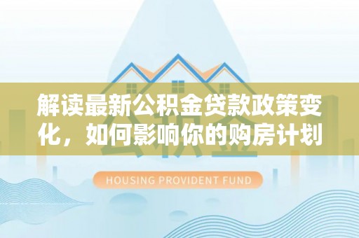 张家界解读最新公积金贷款政策变化，如何影响你的购房计划？