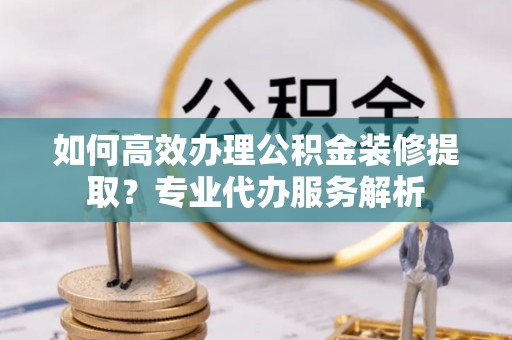 张家界如何高效办理公积金装修提取？专业代办服务解析
