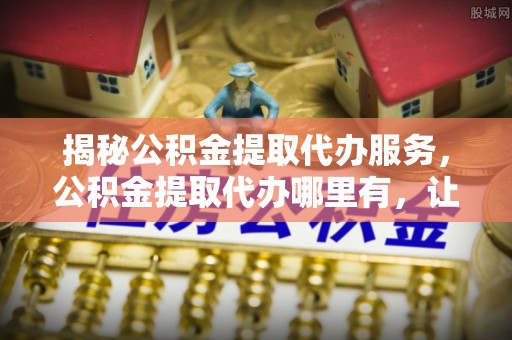 张家界揭秘公积金提取代办服务，公积金提取代办哪里有，让你省时省心的解决方案