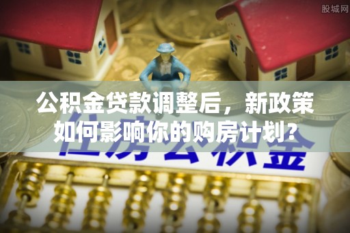 张家界公积金贷款调整后，新政策如何影响你的购房计划？