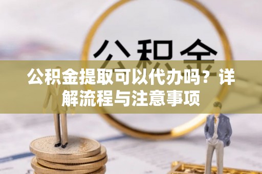 张家界公积金提取可以代办吗？详解流程与注意事项