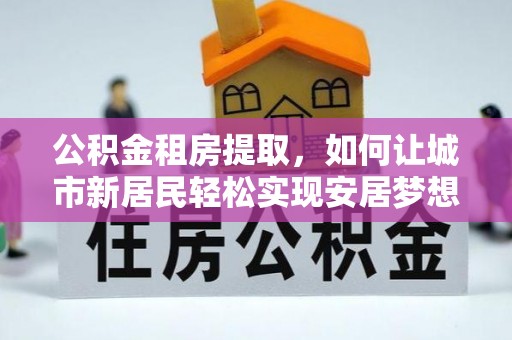 张家界公积金租房提取，如何让城市新居民轻松实现安居梦想