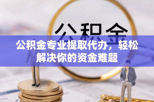 张家界公积金专业提取代办，轻松解决你的资金难题