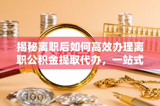 张家界揭秘离职后如何高效办理离职公积金提取代办，一站式服务全解析