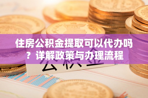 张家界住房公积金提取可以代办吗？详解政策与办理流程