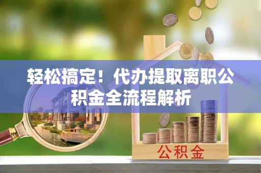 张家界轻松搞定！代办提取离职公积金全流程解析