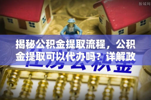 张家界揭秘公积金提取流程，公积金提取可以代办吗？详解政策与实操技巧