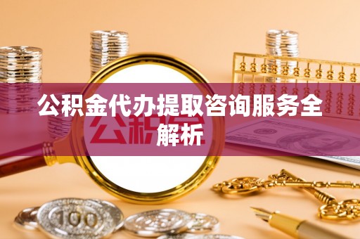 张家界公积金代办提取咨询服务全解析