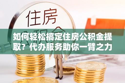 张家界如何轻松搞定住房公积金提取？代办服务助你一臂之力