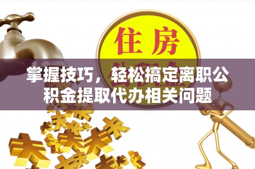 张家界掌握技巧，轻松搞定离职公积金提取代办相关问题