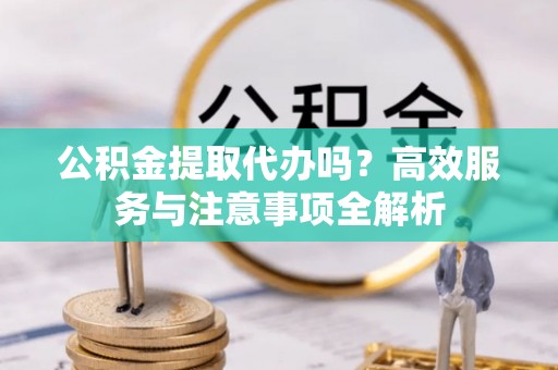 张家界公积金提取代办吗？高效服务与注意事项全解析