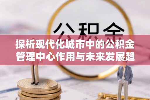 张家界探析现代化城市中的公积金管理中心作用与未来发展趋势