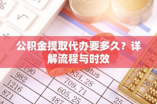 张家界公积金提取代办要多久？详解流程与时效