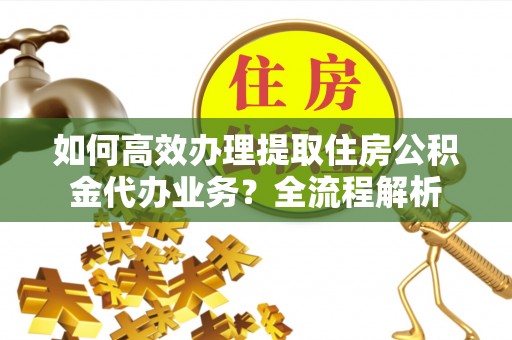 张家界如何高效办理提取住房公积金代办业务？全流程解析