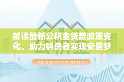 张家界解读最新公积金贷款政策变化，助力购房者实现安居梦想
