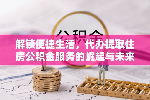 张家界解锁便捷生活，代办提取住房公积金服务的崛起与未来