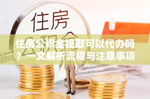 张家界住房公积金提取可以代办吗？一文解析流程与注意事项