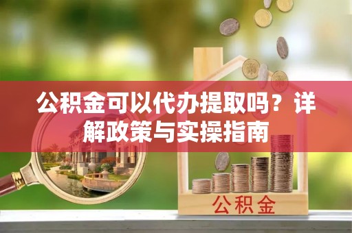 张家界公积金可以代办提取吗？详解政策与实操指南