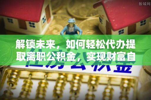 张家界解锁未来，如何轻松代办提取离职公积金，实现财富自由的第一步