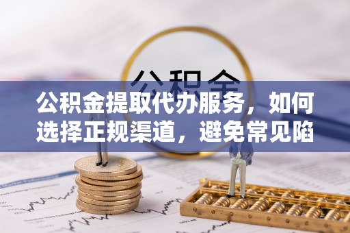 张家界公积金提取代办服务，如何选择正规渠道，避免常见陷阱