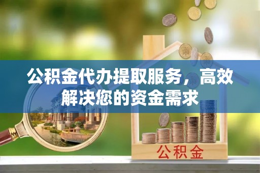 张家界公积金代办提取服务，高效解决您的资金需求