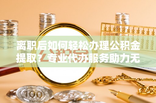 张家界离职后如何轻松办理公积金提取？专业代办服务助力无忧