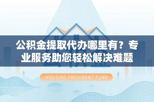 张家界公积金提取代办哪里有？专业服务助您轻松解决难题