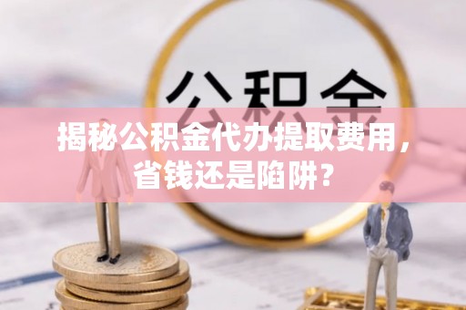 张家界揭秘公积金代办提取费用，省钱还是陷阱？