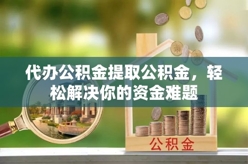 张家界代办公积金提取公积金，轻松解决你的资金难题