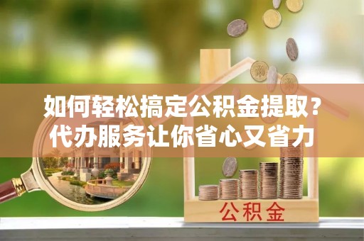 张家界如何轻松搞定公积金提取？代办服务让你省心又省力