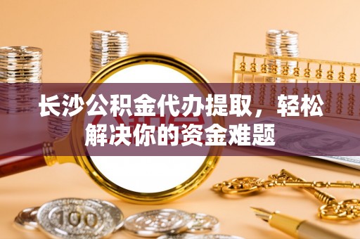 张家界长沙公积金代办提取，轻松解决你的资金难题
