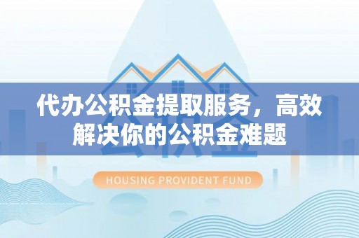 张家界代办公积金提取服务，高效解决你的公积金难题