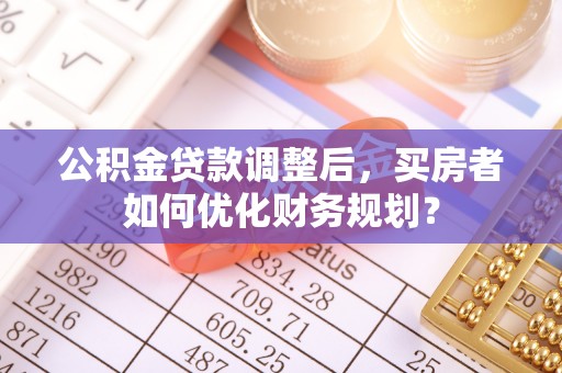 张家界公积金贷款调整后，买房者如何优化财务规划？
