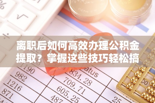 张家界离职后如何高效办理公积金提取？掌握这些技巧轻松搞定