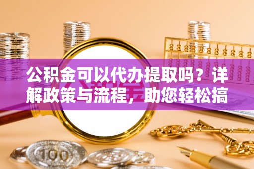 张家界公积金可以代办提取吗？详解政策与流程，助您轻松搞定！