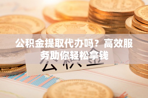 张家界公积金提取代办吗？高效服务助你轻松拿钱