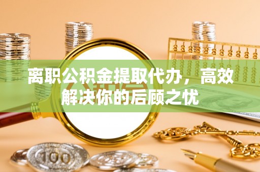 张家界离职公积金提取代办，高效解决你的后顾之忧