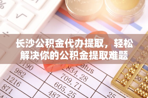 张家界长沙公积金代办提取，轻松解决你的公积金提取难题