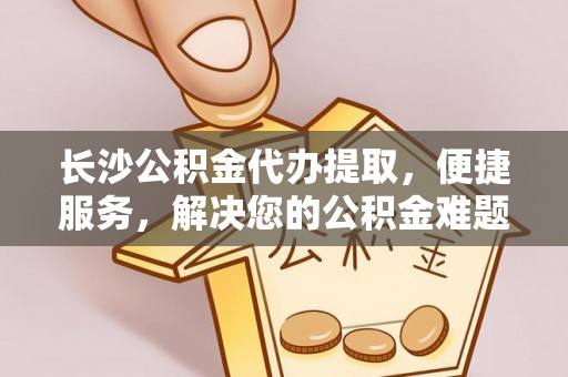 张家界长沙公积金代办提取，便捷服务，解决您的公积金难题
