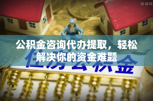 张家界公积金咨询代办提取，轻松解决你的资金难题