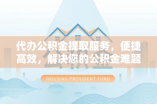 张家界代办公积金提取服务，便捷高效，解决您的公积金难题