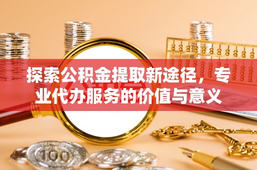 张家界探索公积金提取新途径，专业代办服务的价值与意义