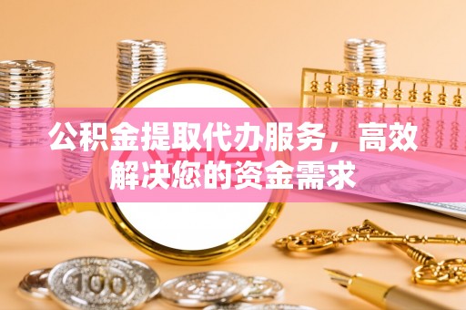 张家界公积金提取代办服务，高效解决您的资金需求