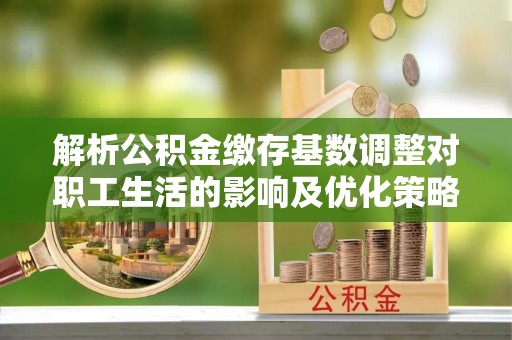张家界解析公积金缴存基数调整对职工生活的影响及优化策略