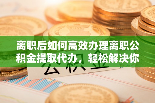 张家界离职后如何高效办理离职公积金提取代办，轻松解决你的后顾之忧
