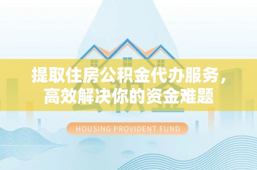 张家界提取住房公积金代办服务，高效解决你的资金难题