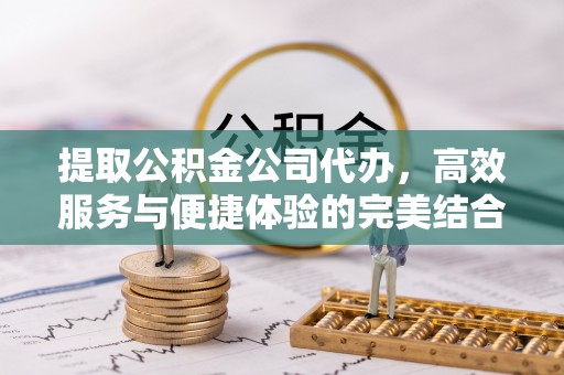 张家界提取公积金公司代办，高效服务与便捷体验的完美结合